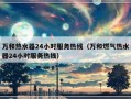 万和热水器24小时服务热线（万和燃气热水器24小时服务热线）