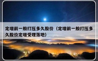 定增前一般打压多久股价（定增前一般打压多久股价定增受理落地）