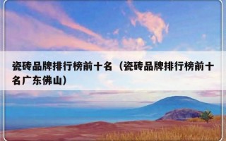 瓷砖品牌排行榜前十名（瓷砖品牌排行榜前十名广东佛山）
