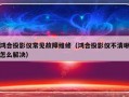 鸿合投影仪常见故障维修（鸿合投影仪不清晰怎么解决）