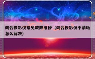 鸿合投影仪常见故障维修（鸿合投影仪不清晰怎么解决）