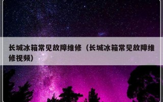 长城冰箱常见故障维修（长城冰箱常见故障维修视频）