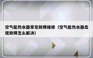 空气能热水器常见故障维修（空气能热水器出现故障怎么解决）