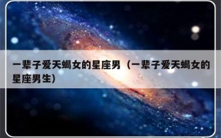 一辈子爱天蝎女的星座男（一辈子爱天蝎女的星座男生）