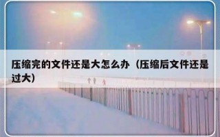 压缩完的文件还是大怎么办（压缩后文件还是过大）