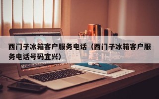 西门子冰箱客户服务电话（西门子冰箱客户服务电话号码宜兴）