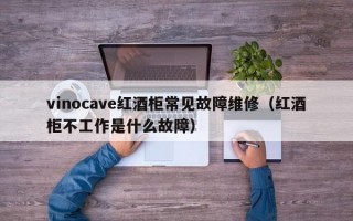 vinocave红酒柜常见故障维修（红酒柜不工作是什么故障）