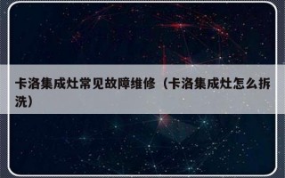 卡洛集成灶常见故障维修（卡洛集成灶怎么拆洗）