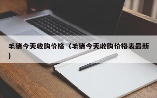 毛猪今天收购价格（毛猪今天收购价格表最新）