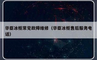 华臣冰柜常见故障维修（华臣冰柜售后服务电话）