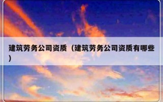 建筑劳务公司资质（建筑劳务公司资质有哪些）