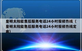 皇明太阳能售后服务电话24小时报修热线（皇明太阳能售后服务电话24小时报修热线定襄）