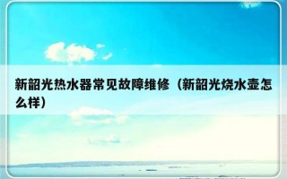 新韶光热水器常见故障维修（新韶光烧水壶怎么样）