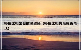 格盾冰柜常见故障维修（格盾冰柜售后投诉电话）