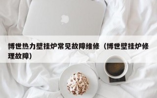 博世热力壁挂炉常见故障维修（博世壁挂炉修理故障）