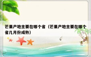 芒果产地主要在哪个省（芒果产地主要在哪个省几月份成熟）