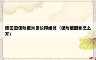 度园园保险柜常见故障维修（保险柜圆锁怎么开）