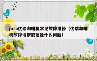 jura优瑞咖啡机常见故障维修（优瑞咖啡机故障请按旋钮是什么问题）