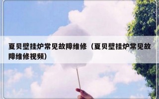 夏贝壁挂炉常见故障维修（夏贝壁挂炉常见故障维修视频）