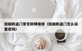 挺固防盗门常见故障维修（挺固防盗门怎么设置密码）