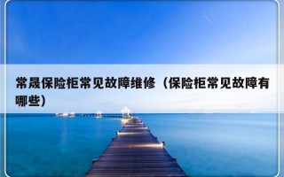 常晟保险柜常见故障维修（保险柜常见故障有哪些）