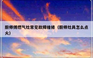 厨师傅燃气灶常见故障维修（厨师灶具怎么点火）