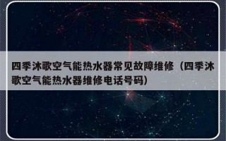 四季沐歌空气能热水器常见故障维修（四季沐歌空气能热水器维修电话号码）