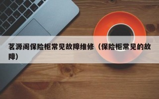 茗源阁保险柜常见故障维修（保险柜常见的故障）