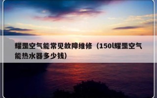 耀罡空气能常见故障维修（150l耀罡空气能热水器多少钱）