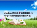 whirlpool热水器常见故障维修（whirlpool热水器出现e1解决方法）