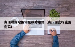 麦仙蝶保险柜常见故障维修（麦氏保密柜重置密码）