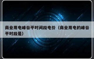 商业用电峰谷平时间段电价（商业用电的峰谷平时段是）