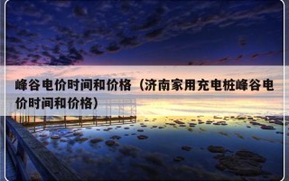 峰谷电价时间和价格（济南家用充电桩峰谷电价时间和价格）
