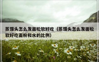 蒸馒头怎么发面松软好吃（蒸馒头怎么发面松软好吃面粉和水的比例）