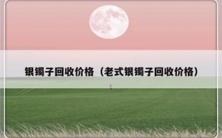 银镯子回收价格（老式银镯子回收价格）