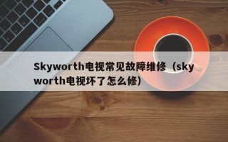 Skyworth电视常见故障维修（skyworth电视坏了怎么修）