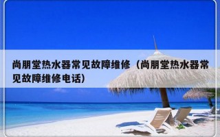 尚朋堂热水器常见故障维修（尚朋堂热水器常见故障维修电话）