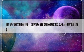 附近银饰回收（附近银饰回收店24小时回收）