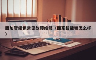 固加智能锁常见故障维修（固家智能锁怎么样）