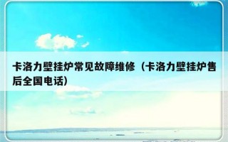 卡洛力壁挂炉常见故障维修（卡洛力壁挂炉售后全国电话）