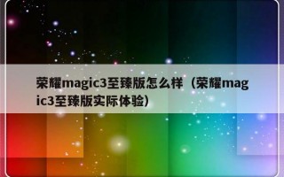 荣耀magic3至臻版怎么样（荣耀magic3至臻版实际体验）