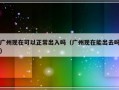 广州现在可以正常出入吗（广州现在能出去吗）