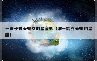 一辈子爱天蝎女的星座男（唯一能克天蝎的星座）