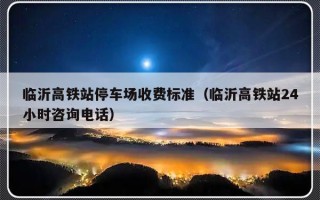 临沂高铁站停车场收费标准（临沂高铁站24小时咨询电话）