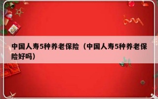 中国人寿5种养老保险（中国人寿5种养老保险好吗）