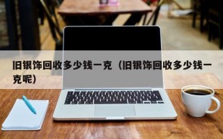 旧银饰回收多少钱一克（旧银饰回收多少钱一克呢）