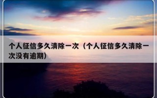 个人征信多久清除一次（个人征信多久清除一次没有逾期）