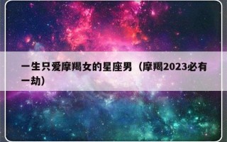 一生只爱摩羯女的星座男（摩羯2023必有一劫）