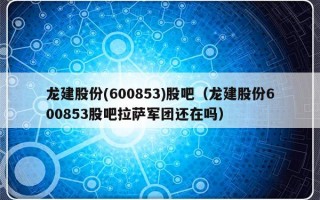 龙建股份(600853)股吧（龙建股份600853股吧拉萨军团还在吗）