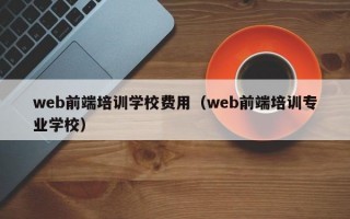 web前端培训学校费用（web前端培训专业学校）